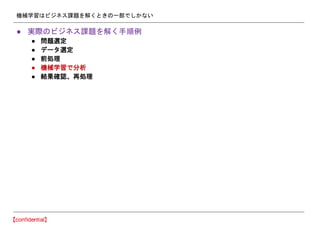 機械学習はビジネス課題を解くときの一部でしかない
● 実際のビジネス課題を解く手順例
● 問題選定
● データ選定
● 前処理
● 機械学習で分析
● 結果確認、再処理
 