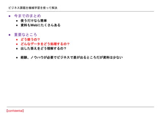 ビジネス課題を機械学習を使って解決
● 今までのまとめ
● 使うだけなら簡単
● 資料もWebにたくさんある
● 重要なところ
● どう使うの？
● どんなデータをどう処理するの？
● 出した答えをどう理解するの？
● 経験、ノウハウが必要でビジネスで差が出るところだが資料は少ない
 