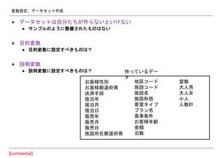 変数設定、データセット作成
● データセットは自分たちが作らないといけない
● サンプルのように整備されたものはない
● 目的変数
● 目的変数に設定すべきものは？
● 説明変数
● 説明変数に設定すべきものは？
お客様性別
お客様都道府県
決済手段
宿泊年
宿泊月
宿泊日
販売年
販売月
販売日
施設所在都道府県
地区コード
施設コード
施設名
施設形態
客室タイプ
プラン名
食事条件
お客様年齢
金額
泊数
室数
大人男
大人女
小人
人数計
持っているデー
タ
 