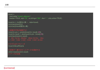 分析
travel <-
read.table(“travel_data.tsv”,
header=TRUE, sep=“¥t”, na.strings=“NA”, dec=“.”, strip.white=TRUE)
travel.lm <- lm(宿泊人数 ~. , data=travel)
summary(travel.lm)
summary(travel$宿泊人数)
# 誤差の平均を確認する
travel.lm.pre <- predict(travel.lm, travel[,-23])
travel.lm.result <- abs(travel.lm.pre - travel[,23])
summary(travel.lm.result)
# Min. 1st Qu. Median Mean 3rd Qu. Max.
# 1.000 1.000 2.000 2.634 3.000 30.000
# モデルのパラメータ
travel.lm$coefficients
# 誤差が一番大きかったデータを確認する
which.max(travel.lm.result)
# データを目検。
 