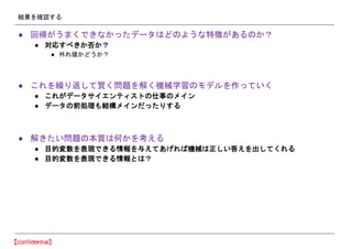 結果を確認する
● 回帰がうまくできなかったデータはどのような特徴があるのか？
● 対応すべきか否か？
● 外れ値かどうか？
● これを繰り返して賢く問題を解く機械学習のモデルを作っていく
● これがデータサイエンティストの仕事のメイン
● データの前処理も結構メインだったりする
● 解きたい問題の本質は何かを考える
● 目的変数を表現できる情報を与えてあげれば機械は正しい答えを出してくれる
● 目的変数を表現できる情報とは？
 