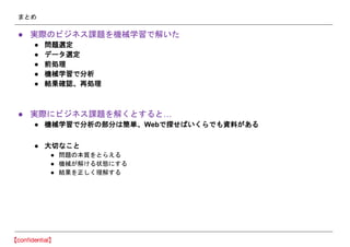 まとめ
● 実際のビジネス課題を機械学習で解いた
● 問題選定
● データ選定
● 前処理
● 機械学習で分析
● 結果確認、再処理
● 実際にビジネス課題を解くとすると…
● 機械学習で分析の部分は簡単、Webで探せばいくらでも資料がある
● 大切なこと
● 問題の本質をとらえる
● 機械が解ける状態にする
● 結果を正しく理解する
 