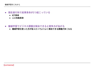 機械学習のこれから
● 現在進行形で産業革命が2つ起こっている
● ICT革命
● 人工知能革命
● 機械学習でビジネス課題を解決できると競争力があがる
● 機械学習を使った方が低コストでよりよく解決できる課題が多くなる
 