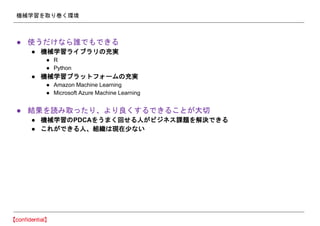 機械学習を取り巻く環境
● 使うだけなら誰でもできる
● 機械学習ライブラリの充実
● R
● Python
● 機械学習プラットフォームの充実
● Amazon Machine Learning
● Microsoft Azure Machine Learning
● 結果を読み取ったり、より良くするできることが大切
● 機械学習のPDCAをうまく回せる人がビジネス課題を解決できる
● これができる人、組織は現在少ない
 