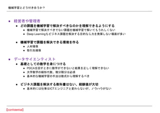 機械学習とどう付き合うか？
● 経営者や管理者
● どの課題を機械学習で解決すべきなのかを理解できるようにする
● 機械学習で解決すべきでない課題を機械学習で解いてもうれしくない
● Deep Learningもビジネス課題を解決する目的なら力を発揮しない場面が多い
● 機械学習で課題を解決できる環境を作る
● 人材確保
● 取引先確保
● データサイエンティスト
● 基礎としての数学を身につける
● PDCAを回すときに数学ができないと結果を正しく理解できない
● 大学数学の線形代数、微分積分は必須
● 基本的な機械学習の手法は数式から理解するべき
● ビジネス課題を解決する教科書はない、経験値が大切
● 基本的には仕事はICTエンジニアと変わらないが、ノウハウがない
 