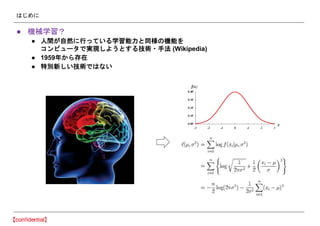 はじめに
● 機械学習？
● 人間が自然に行っている学習能力と同様の機能を
コンピュータで実現しようとする技術・手法 (Wikipedia)
● 1959年から存在
● 特別新しい技術ではない
 