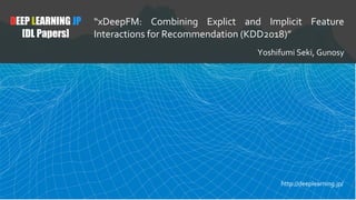 DEEP LEARNING JP
[DL Papers]
“xDeepFM: Combining Explict and Implicit Feature
Interactions for Recommendation (KDD2018)”
Yoshifumi Seki, Gunosy
http://deeplearning.jp/
 