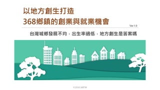 ©2018 368TW
Ver 1.0
台灣城鄉發展不均，出生率過低，地方創生是答案嗎
以地方創生打造
368鄉鎮的創業與就業機會
 