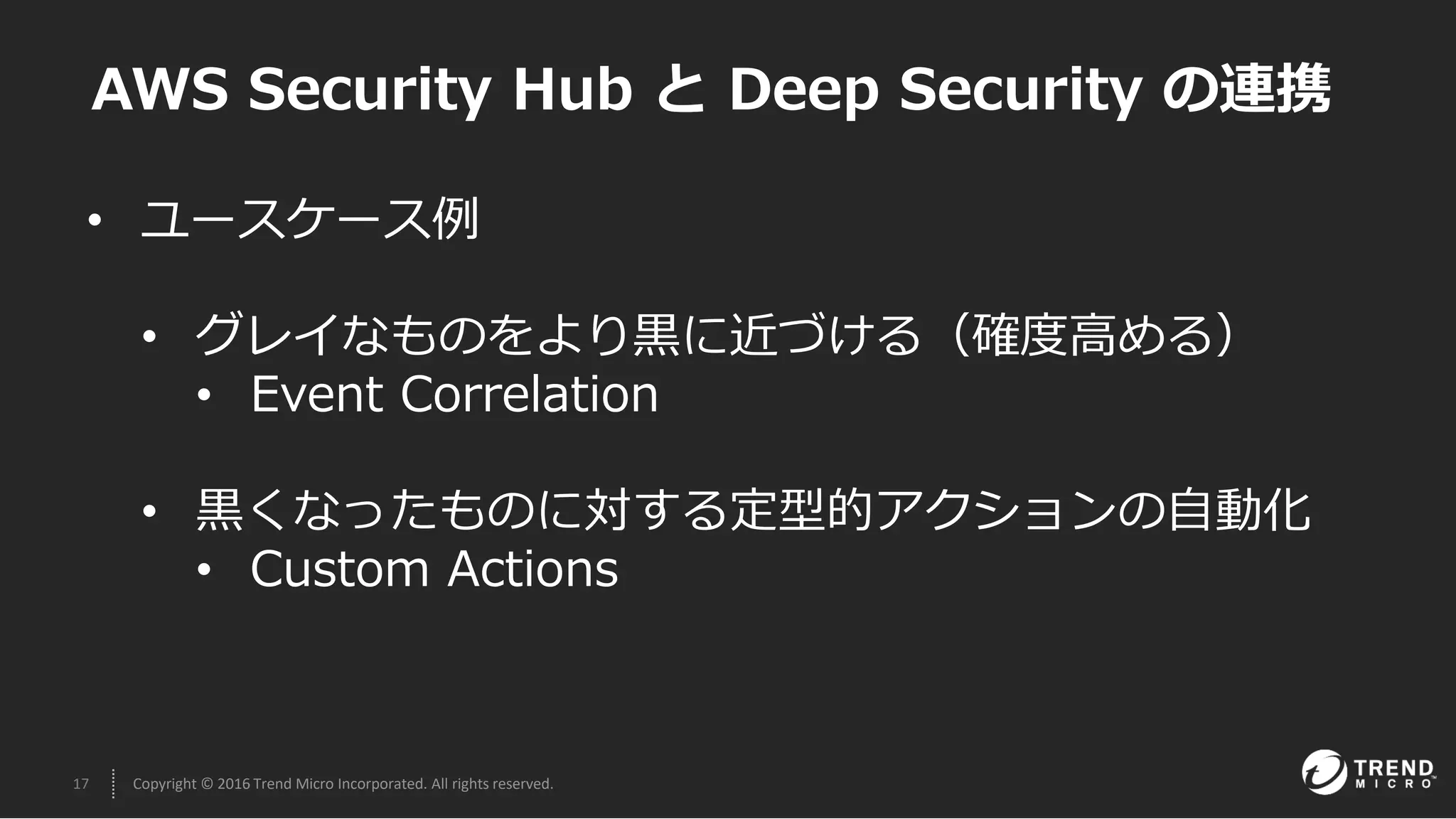 17 Copyright © 2016 Trend Micro Incorporated. All rights reserved.
• ユースケース例
• グレイなものをより黒に近づける（確度高める）
• Event Correlation
• 黒くなったものに対する定型的アクションの自動化
• Custom Actions
AWS Security Hub と Deep Security の連携
 