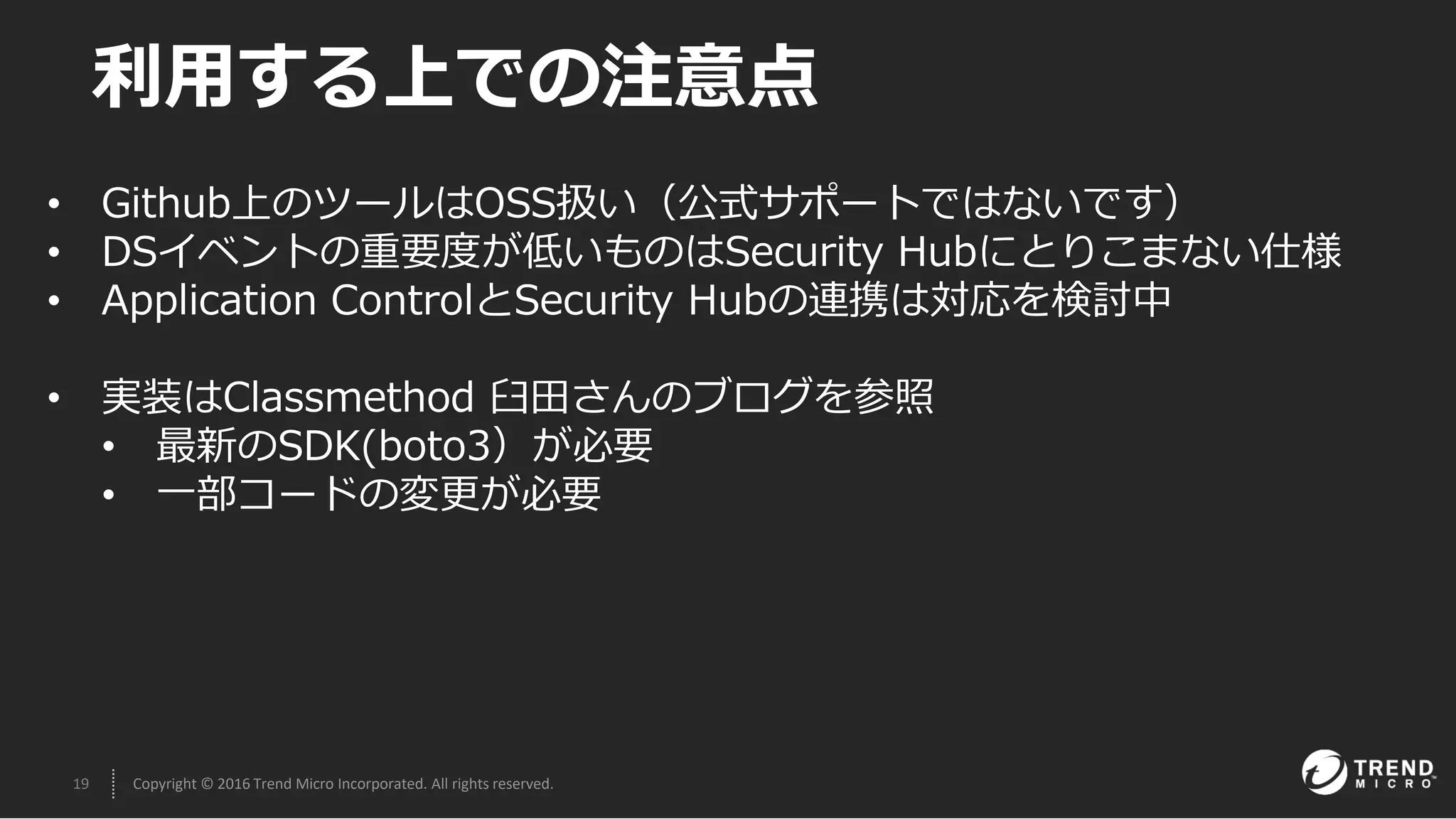 19 Copyright © 2016 Trend Micro Incorporated. All rights reserved.
利用する上での注意点
• Github上のツールはOSS扱い（公式サポートではないです）
• DSイベントの重要度が低いものはSecurity Hubにとりこまない仕様
• Application ControlとSecurity Hubの連携は対応を検討中
• 実装はClassmethod 臼田さんのブログを参照
• 最新のSDK(boto3）が必要
• 一部コードの変更が必要
 