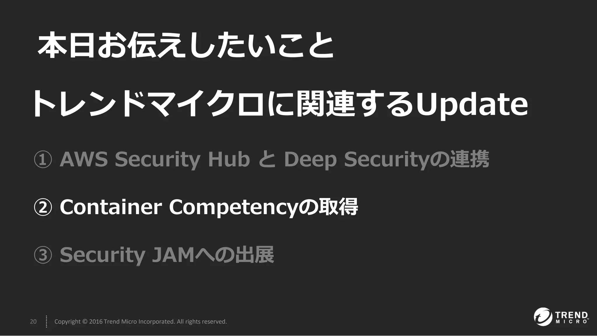 20 Copyright © 2016 Trend Micro Incorporated. All rights reserved.
本日お伝えしたいこと
① AWS Security Hub と Deep Securityの連携
② Container Competencyの取得
③ Security JAMへの出展
トレンドマイクロに関連するUpdate
 