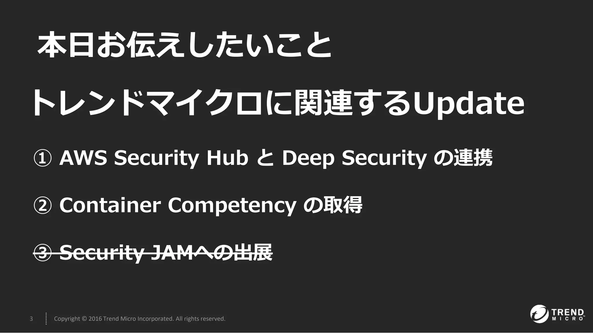 3 Copyright © 2016 Trend Micro Incorporated. All rights reserved.
本日お伝えしたいこと
① AWS Security Hub と Deep Security の連携
② Container Competency の取得
③ Security JAMへの出展
トレンドマイクロに関連するUpdate
 