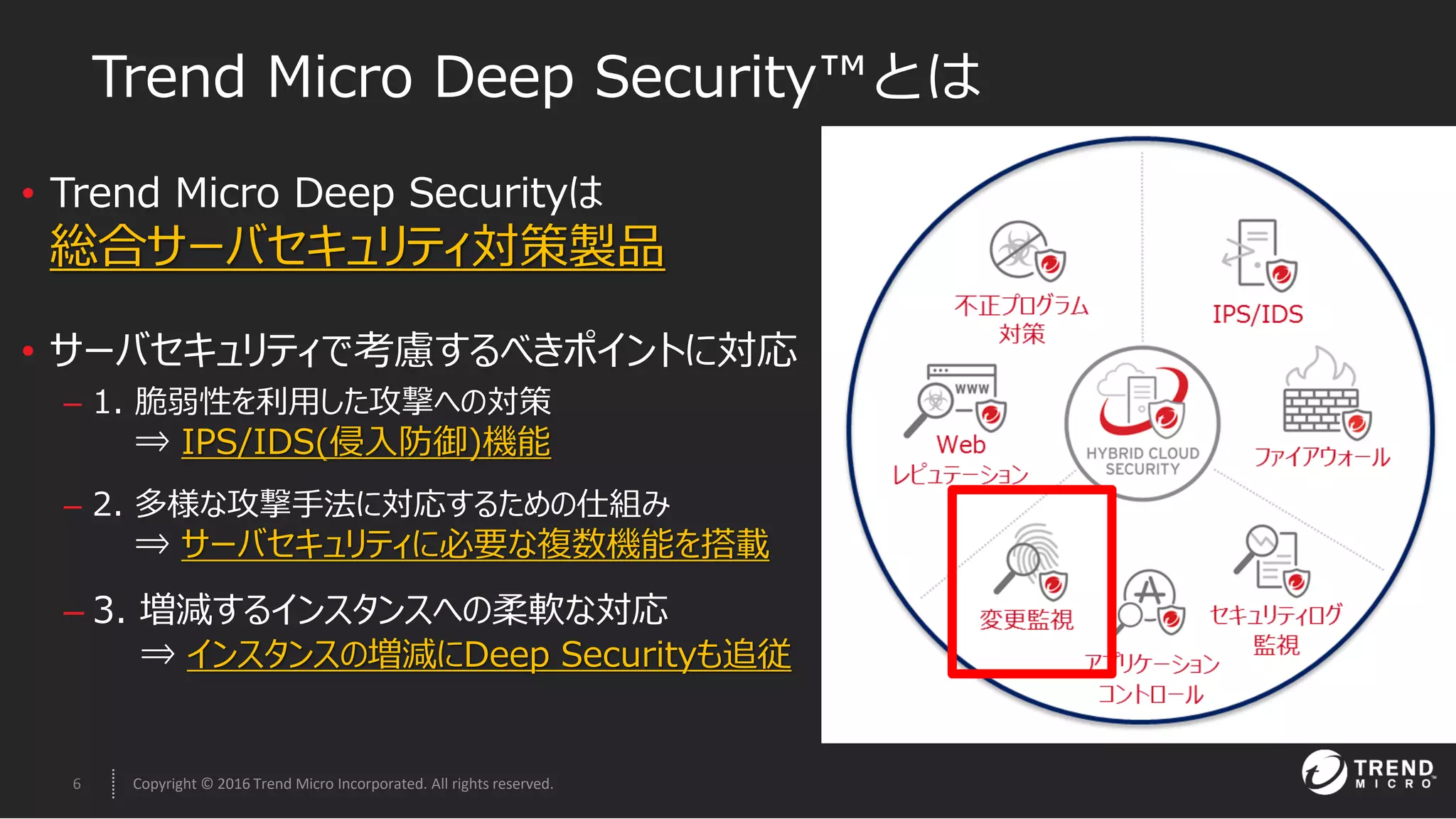 6 Copyright © 2016 Trend Micro Incorporated. All rights reserved.
• Trend Micro Deep Securityは
総合サーバセキュリティ対策製品
• サーバセキュリティで考慮するべきポイントに対応
– 1. 脆弱性を利用した攻撃への対策
⇒ IPS/IDS(侵入防御)機能
– 2. 多様な攻撃手法に対応するための仕組み
⇒ サーバセキュリティに必要な複数機能を搭載
– 3. 増減するインスタンスへの柔軟な対応
⇒ インスタンスの増減にDeep Securityも追従
Trend Micro Deep Security™とは
 