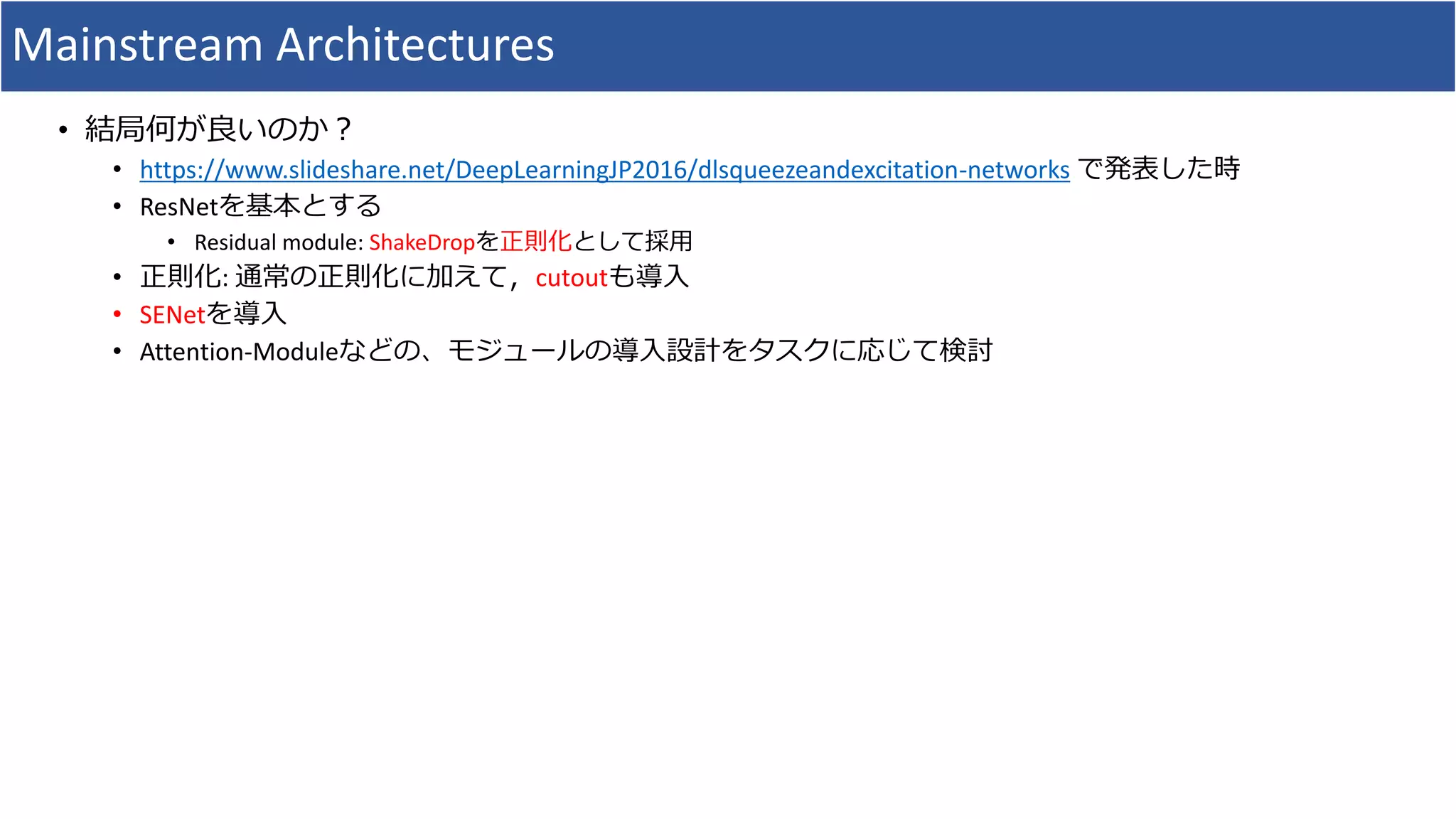 Mainstream Architectures
• 結局何が良いのか？
• https://www.slideshare.net/DeepLearningJP2016/dlsqueezeandexcitation-networks で発表した時
• ResNetを基本とする
• Residual module: ShakeDropを正則化として採用
• 正則化: 通常の正則化に加えて，cutoutも導入
• SENetを導入
• Attention-Moduleなどの、モジュールの導入設計をタスクに応じて検討
 