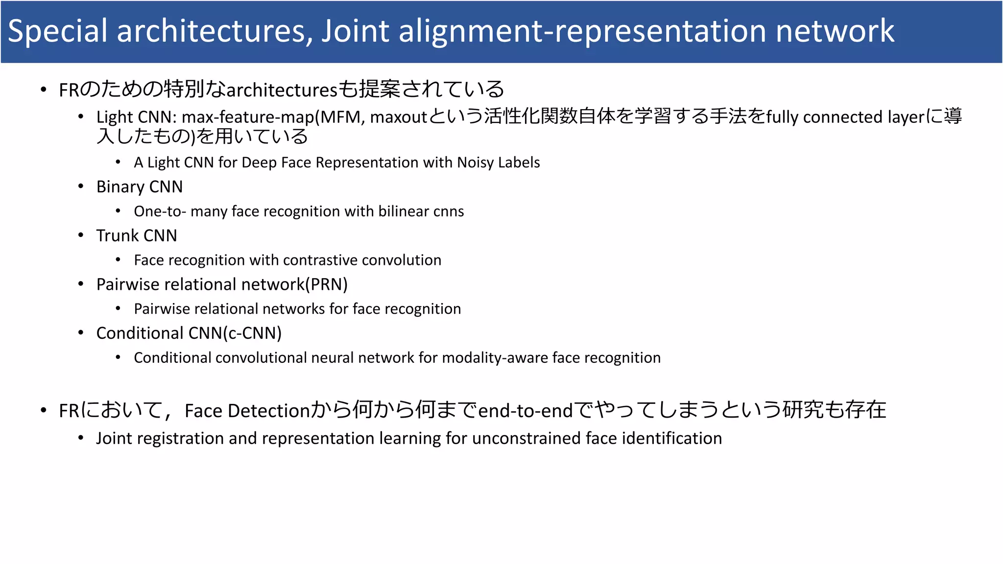 Special architectures, Joint alignment-representation network
• FRのための特別なarchitecturesも提案されている
• Light CNN: max-feature-map(MFM, maxoutという活性化関数自体を学習する手法をfully connected layerに導
入したもの)を用いている
• A Light CNN for Deep Face Representation with Noisy Labels
• Binary CNN
• One-to- many face recognition with bilinear cnns
• Trunk CNN
• Face recognition with contrastive convolution
• Pairwise relational network(PRN)
• Pairwise relational networks for face recognition
• Conditional CNN(c-CNN)
• Conditional convolutional neural network for modality-aware face recognition
• FRにおいて，Face Detectionから何から何までend-to-endでやってしまうという研究も存在
• Joint registration and representation learning for unconstrained face identification
 