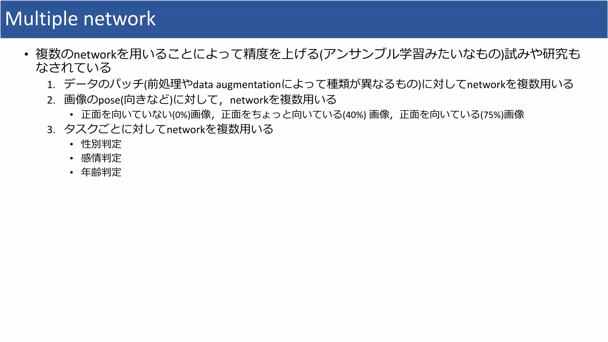 Multiple network
• 複数のnetworkを用いることによって精度を上げる(アンサンブル学習みたいなもの)試みや研究も
なされている
1. データのパッチ(前処理やdata augmentationによって種類が異なるもの)に対してnetworkを複数用いる
2. 画像のpose(向きなど)に対して，networkを複数用いる
• 正面を向いていない(0%)画像，正面をちょっと向いている(40%) 画像，正面を向いている(75%)画像
3. タスクごとに対してnetworkを複数用いる
• 性別判定
• 感情判定
• 年齢判定
 