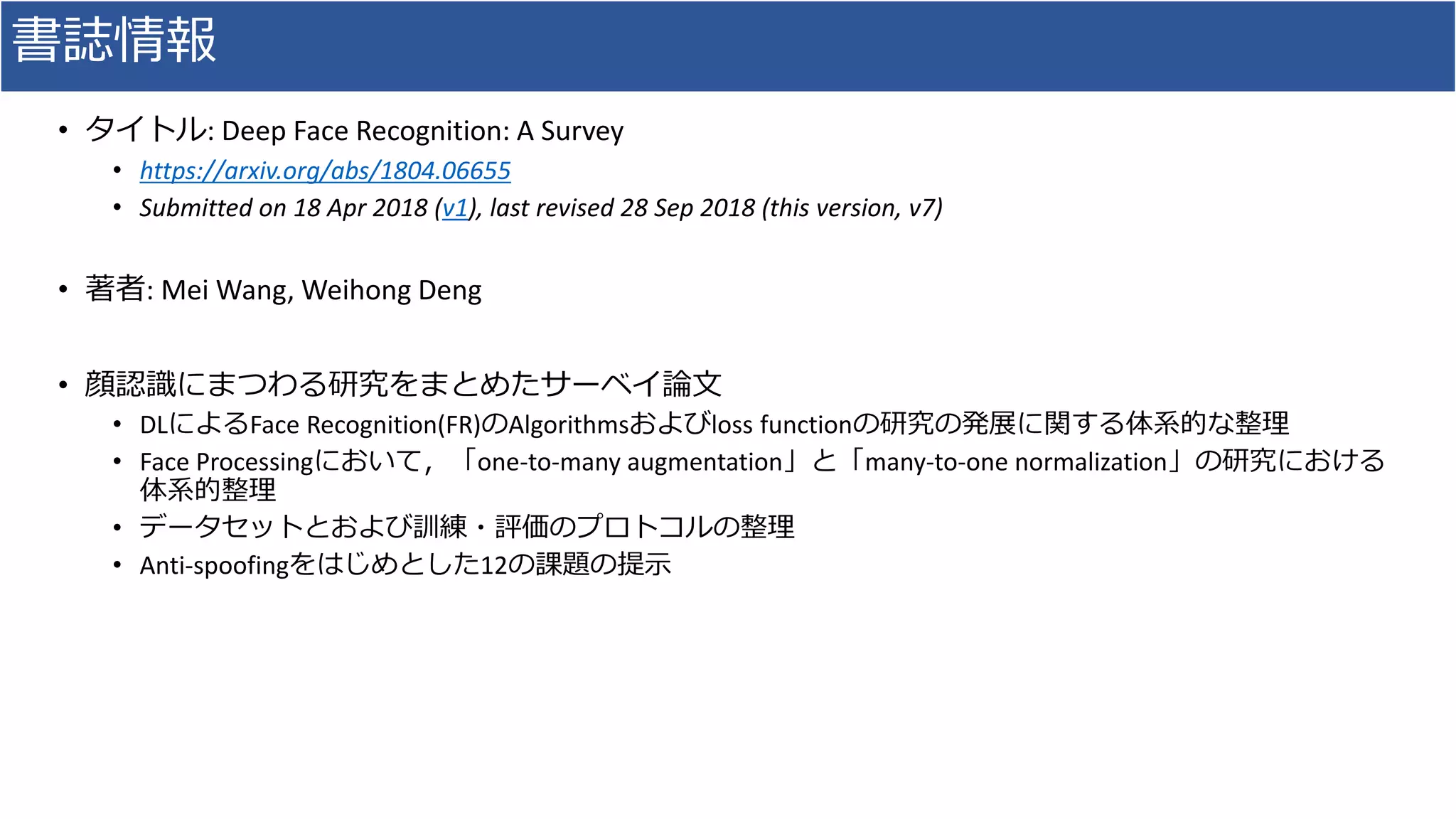 書誌情報
• タイトル: Deep Face Recognition: A Survey
• https://arxiv.org/abs/1804.06655
• Submitted on 18 Apr 2018 (v1), last revised 28 Sep 2018 (this version, v7)
• 著者: Mei Wang, Weihong Deng
• 顔認識にまつわる研究をまとめたサーベイ論文
• DLによるFace Recognition(FR)のAlgorithmsおよびloss functionの研究の発展に関する体系的な整理
• Face Processingにおいて，「one-to-many augmentation」と「many-to-one normalization」の研究における
体系的整理
• データセットとおよび訓練・評価のプロトコルの整理
• Anti-spoofingをはじめとした12の課題の提示
 