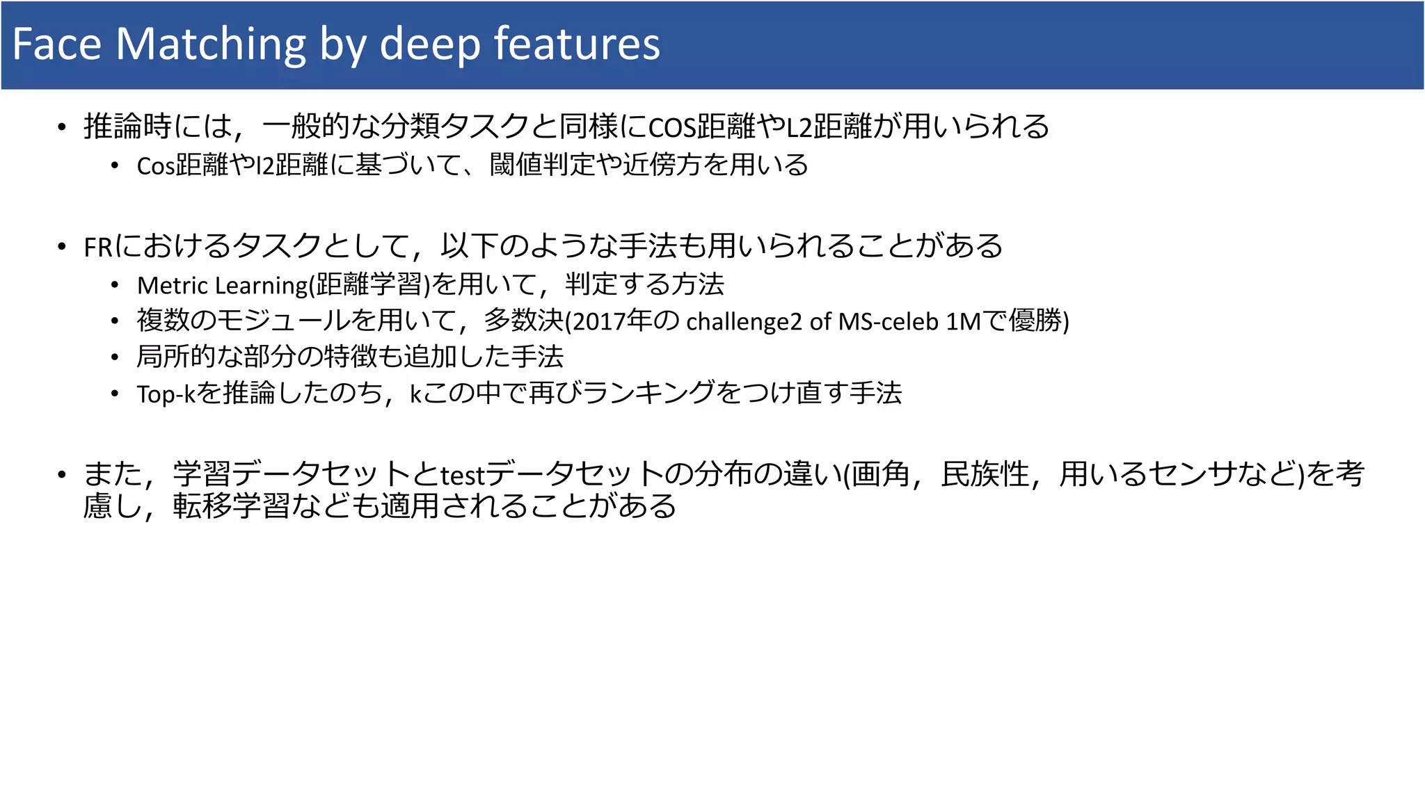 Face Matching by deep features
• 推論時には，一般的な分類タスクと同様にCOS距離やL2距離が用いられる
• Cos距離やl2距離に基づいて、閾値判定や近傍方を用いる
• FRにおけるタスクとして，以下のような手法も用いられることがある
• Metric Learning(距離学習)を用いて，判定する方法
• 複数のモジュールを用いて，多数決(2017年の challenge2 of MS-celeb 1Mで優勝)
• 局所的な部分の特徴も追加した手法
• Top-kを推論したのち，kこの中で再びランキングをつけ直す手法
• また，学習データセットとtestデータセットの分布の違い(画角，民族性，用いるセンサなど)を考
慮し，転移学習なども適用されることがある
 