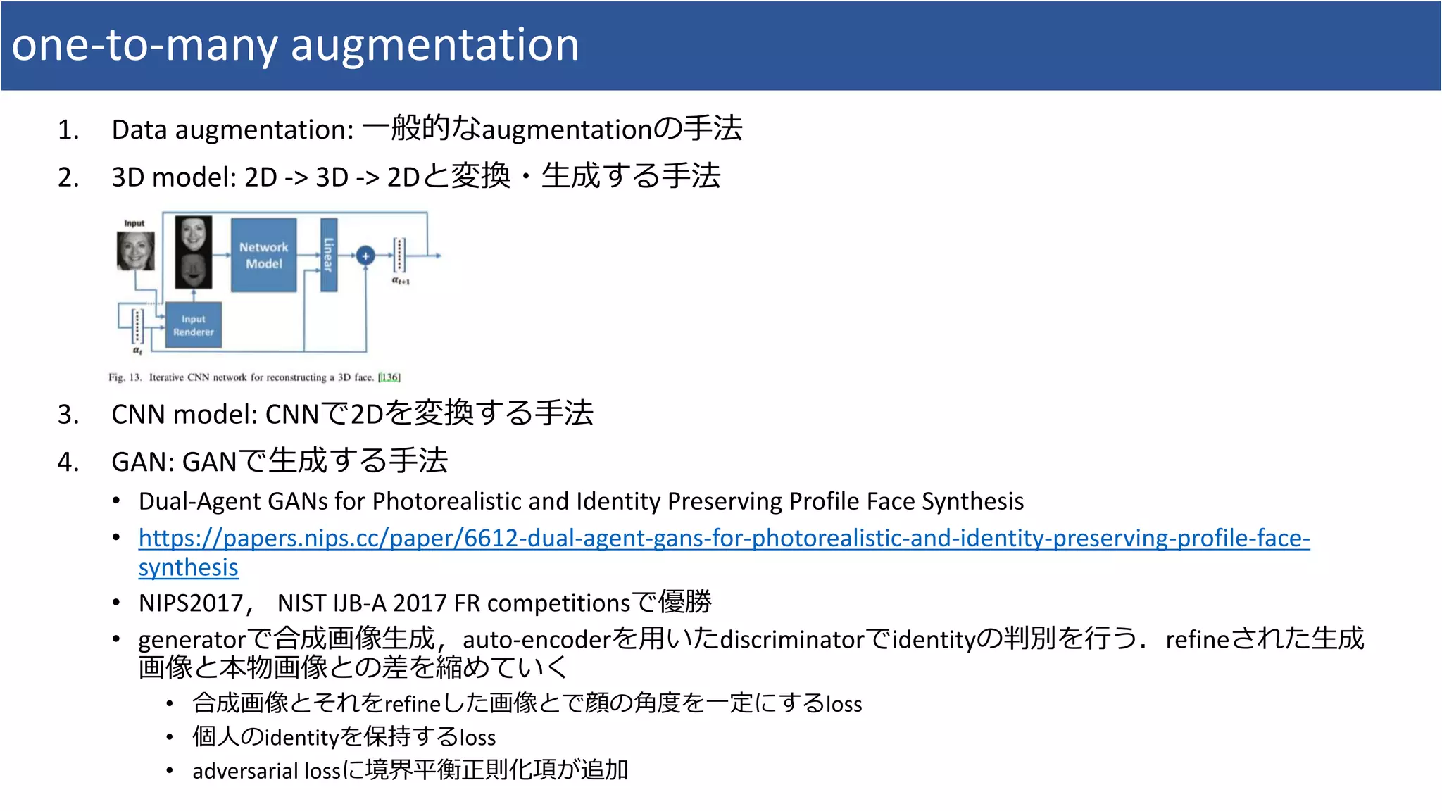 one-to-many augmentation
1. Data augmentation: 一般的なaugmentationの手法
2. 3D model: 2D -> 3D -> 2Dと変換・生成する手法
3. CNN model: CNNで2Dを変換する手法
4. GAN: GANで生成する手法
• Dual-Agent GANs for Photorealistic and Identity Preserving Profile Face Synthesis
• https://papers.nips.cc/paper/6612-dual-agent-gans-for-photorealistic-and-identity-preserving-profile-face-
synthesis
• NIPS2017， NIST IJB-A 2017 FR competitionsで優勝
• generatorで合成画像生成，auto-encoderを用いたdiscriminatorでidentityの判別を行う．refineされた生成
画像と本物画像との差を縮めていく
• 合成画像とそれをrefineした画像とで顔の角度を一定にするloss
• 個人のidentityを保持するloss
• adversarial lossに境界平衡正則化項が追加
 
