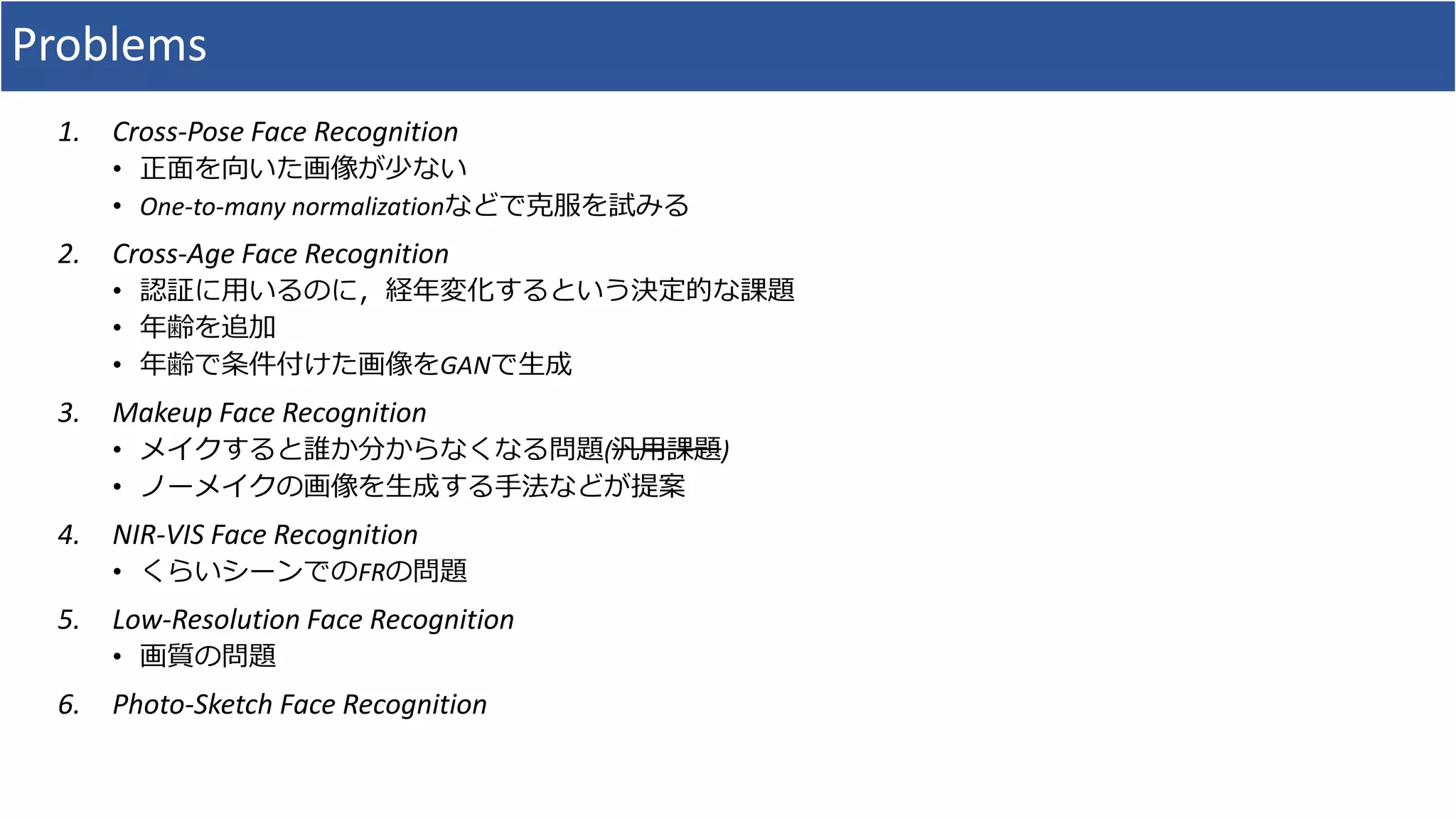 Problems
1. Cross-Pose Face Recognition
• 正面を向いた画像が少ない
• One-to-many normalizationなどで克服を試みる
2. Cross-Age Face Recognition
• 認証に用いるのに，経年変化するという決定的な課題
• 年齢を追加
• 年齢で条件付けた画像をGANで生成
3. Makeup Face Recognition
• メイクすると誰か分からなくなる問題(汎用課題)
• ノーメイクの画像を生成する手法などが提案
4. NIR-VIS Face Recognition
• くらいシーンでのFRの問題
5. Low-Resolution Face Recognition
• 画質の問題
6. Photo-Sketch Face Recognition
 