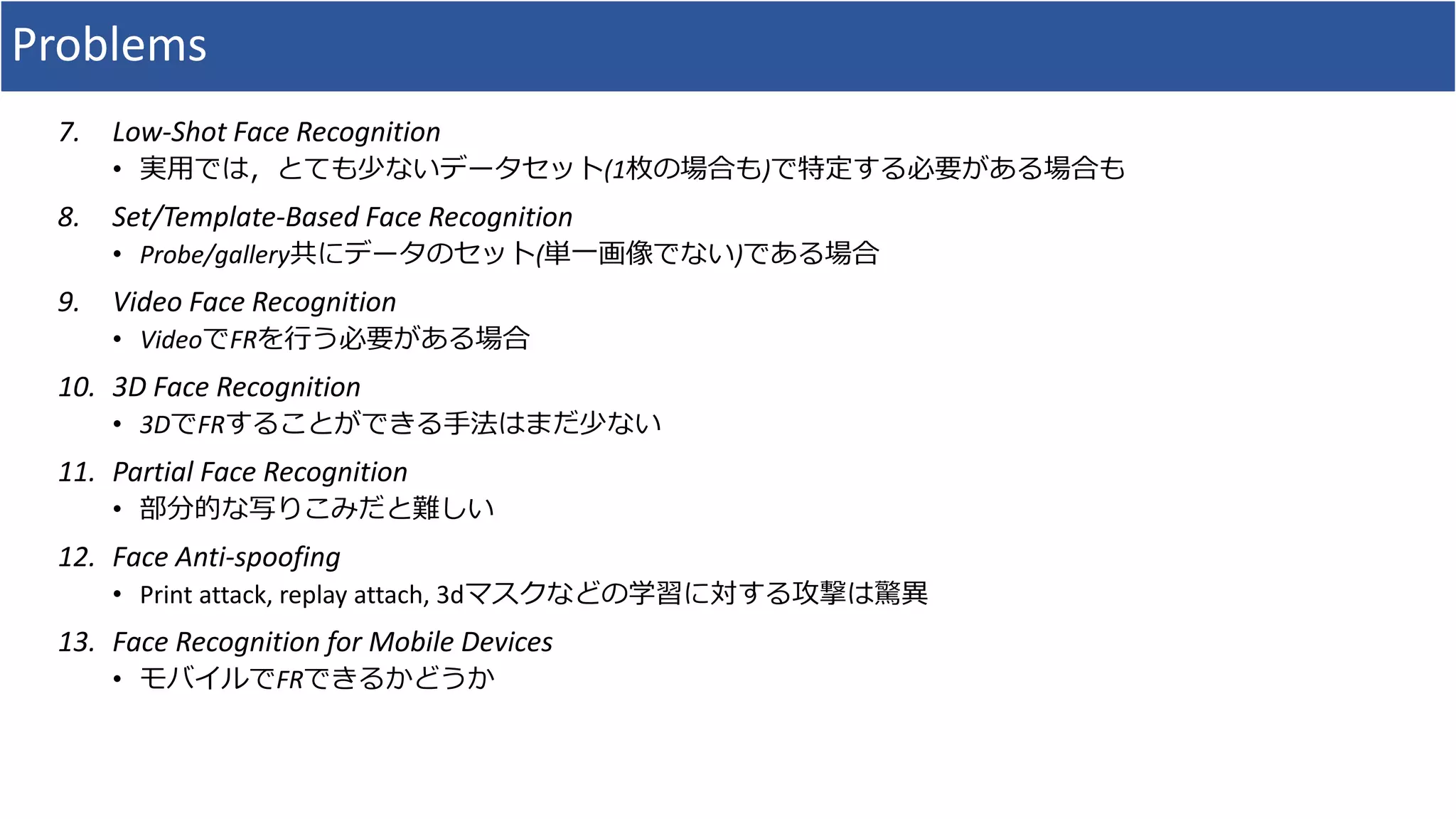 Problems
7. Low-Shot Face Recognition
• 実用では，とても少ないデータセット(1枚の場合も)で特定する必要がある場合も
8. Set/Template-Based Face Recognition
• Probe/gallery共にデータのセット(単一画像でない)である場合
9. Video Face Recognition
• VideoでFRを行う必要がある場合
10. 3D Face Recognition
• 3DでFRすることができる手法はまだ少ない
11. Partial Face Recognition
• 部分的な写りこみだと難しい
12. Face Anti-spoofing
• Print attack, replay attach, 3dマスクなどの学習に対する攻撃は驚異
13. Face Recognition for Mobile Devices
• モバイルでFRできるかどうか
 