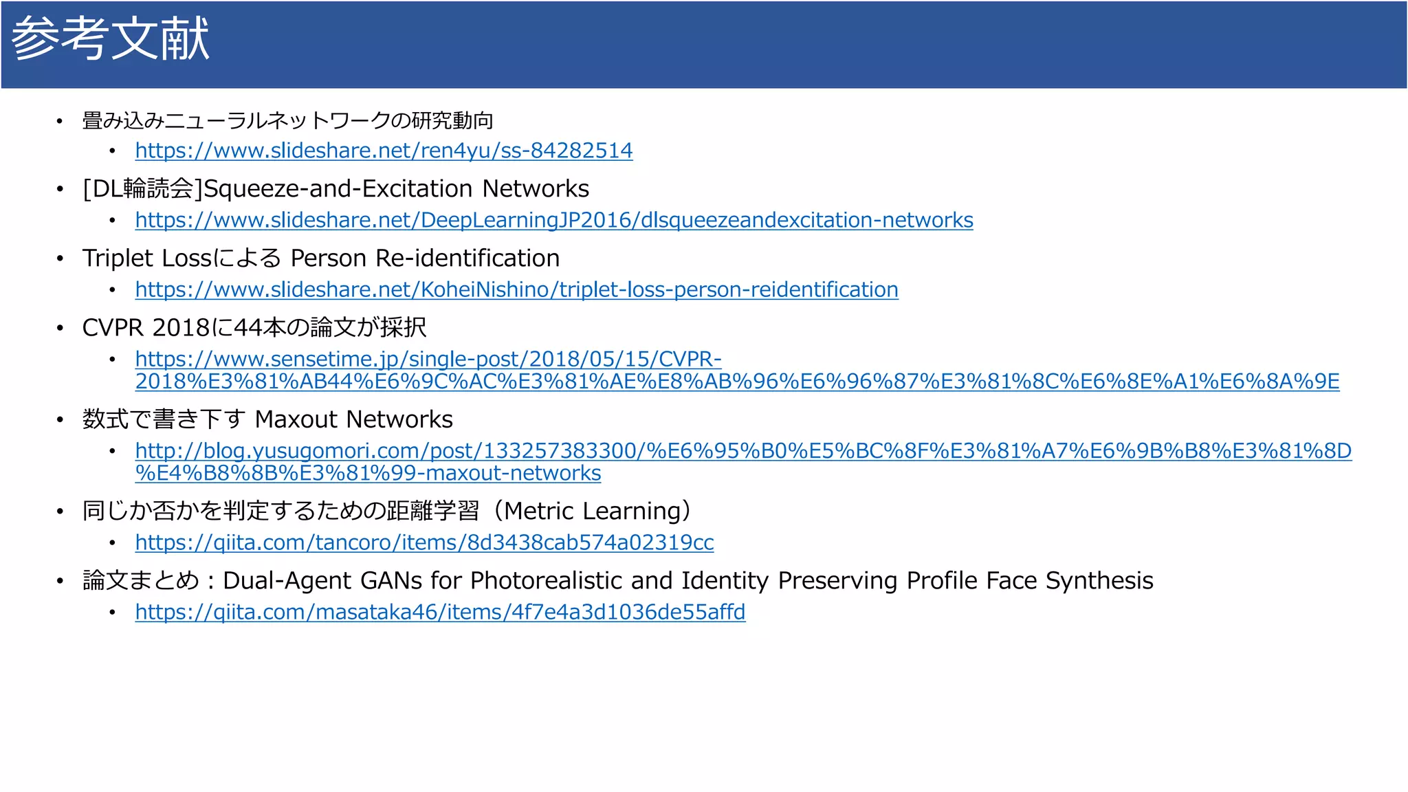 参考文献
• 畳み込みニューラルネットワークの研究動向
• https://www.slideshare.net/ren4yu/ss-84282514
• [DL輪読会]Squeeze-and-Excitation Networks
• https://www.slideshare.net/DeepLearningJP2016/dlsqueezeandexcitation-networks
• Triplet Lossによる Person Re-identification
• https://www.slideshare.net/KoheiNishino/triplet-loss-person-reidentification
• CVPR 2018に44本の論文が採択
• https://www.sensetime.jp/single-post/2018/05/15/CVPR-
2018%E3%81%AB44%E6%9C%AC%E3%81%AE%E8%AB%96%E6%96%87%E3%81%8C%E6%8E%A1%E6%8A%9E
• 数式で書き下す Maxout Networks
• http://blog.yusugomori.com/post/133257383300/%E6%95%B0%E5%BC%8F%E3%81%A7%E6%9B%B8%E3%81%8D
%E4%B8%8B%E3%81%99-maxout-networks
• 同じか否かを判定するための距離学習（Metric Learning）
• https://qiita.com/tancoro/items/8d3438cab574a02319cc
• 論文まとめ：Dual-Agent GANs for Photorealistic and Identity Preserving Profile Face Synthesis
• https://qiita.com/masataka46/items/4f7e4a3d1036de55affd
 