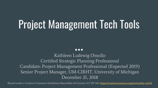 Project Management Tech Tools
Kathleen Ludewig Omollo
Certified Strategic Planning Professional
Candidate: Project Management Professional (Expected 2019)
Senior Project Manager, UM-CIRHT, University of Michigan
December 21, 2018
Shared under a Creative Commons Attribution ShareAlike 4.0 License (CC BY SA) https://creativecommons.org/licenses/by-sa/4.0/
 