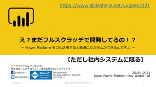 シニア テクニカル アーキテクト
清水 優吾（しみず ゆうご） / 株式会社セカンドファクトリー
@yugoes1021
yugoes1021 Microsoft MVP
for Data Platform - Power BI
(2017.02 -)
え？まだフルスクラッチで開発してるの！？
～ Power Platform をフル活用すると普通にシステムができるんですよ ～
2018-12-21
Japan Power Platform Day Winter ‘18
2018/12/21 Japan Power Platform Day Winter '18 1
https://www.slideshare.net/yugoes1021
【ただし社内システムに限る】
 