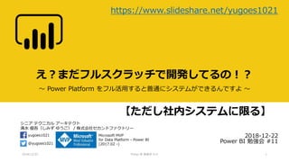 シニア テクニカル アーキテクト
清水 優吾（しみず ゆうご） / 株式会社セカンドファクトリー
@yugoes1021
yugoes1021 Microsoft MVP
for Data Platform - Power BI
(2017.02 -)
え？まだフルスクラッチで開発してるの！？
～ Power Platform をフル活用すると普通にシステムができるんですよ ～
2018-12-22
Power BI 勉強会 #11
2018/12/22 Power BI 勉強会 #11 1
https://www.slideshare.net/yugoes1021
【ただし社内システムに限る】
 