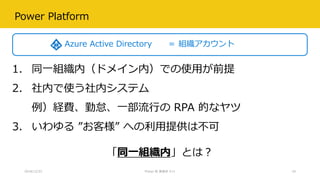Power Platform
2018/12/22 Power BI 勉強会 #11 18
1. 同一組織内（ドメイン内）での使用が前提
2. 社内で使う社内システム
例）経費、勤怠、一部流行の RPA 的なヤツ
3. いわゆる ”お客様” への利用提供は不可
Azure Active Directory ＝ 組織アカウント
「同一組織内」とは？
 