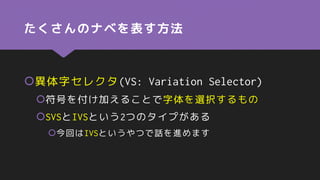 たくさんのナベを表す方法
異体字セレクタ(VS: Variation Selector)
符号を付け加えることで字体を選択するもの
SVSとIVSという2つのタイプがある
今回はIVSというやつで話を進めます
 