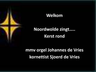 Welkom
Noordwolde zingt…..
Kerst rond
mmv orgel Johannes de Vries
kornettist Sjoerd de Vries
 