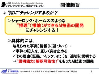 CC-BY4.0:人工知能学会 セマンティクWebとオントロジー（SWO）研究会
開催趣旨
“何に”チャレンジするのか？
シャーロック・ホームズのような
“推理”（推論）ができるAI技術の開発
にチャレンジする！
具体的には，
与えられた事実（情報）に基づいて…
事件の犯人を，正しく突き止める
その理由（証拠，トリック，etc.）を，適切に説明する
→“説明能力（解釈可能性）”をもったAI技術の開発
6
 