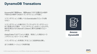 © 2018, Amazon Web Services, Inc. or its Affiliates. All rights reserved. Amazon Confidential and Trademark
DynamoDB Transations
DynamoDBで複数Item、複数tableに対する書き込み操作
や読み込み操作でACIDトランザクションが可能に
トランザクション分離レベルはserializableでロックは取
らない
トランザクションの進行中にアイテムがトランザクション
外で変更された場合、トランザクションはキャンセルされ、
例外を発生させたItemまたはItemに関する詳細がスロー
される
GlobalTableではデフォルト無効、有効にした場合もトラ
ンザクションはリージョン単位
トランザクションを有効にすることに追加料金は無し
全ての商用リージョンで利用可能
 