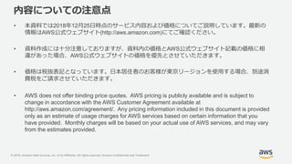 © 2018, Amazon Web Services, Inc. or its Affiliates. All rights reserved. Amazon Confidential and Trademark
内容についての注意点
• 本資料では2018年12月25日時点のサービス内容および価格についてご説明しています。最新の
情報はAWS公式ウェブサイト(http://aws.amazon.com)にてご確認ください。
• 資料作成には十分注意しておりますが、資料内の価格とAWS公式ウェブサイト記載の価格に相
違があった場合、AWS公式ウェブサイトの価格を優先とさせていただきます。
• 価格は税抜表記となっています。日本居住者のお客様が東京リージョンを使用する場合、別途消
費税をご請求させていただきます。
• AWS does not offer binding price quotes. AWS pricing is publicly available and is subject to
change in accordance with the AWS Customer Agreement available at
http://aws.amazon.com/agreement/. Any pricing information included in this document is provided
only as an estimate of usage charges for AWS services based on certain information that you
have provided. Monthly charges will be based on your actual use of AWS services, and may vary
from the estimates provided.
 