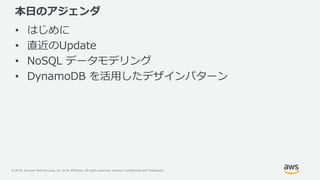 © 2018, Amazon Web Services, Inc. or its Affiliates. All rights reserved. Amazon Confidential and Trademark
本日のアジェンダ
• はじめに
• 直近のUpdate
• NoSQL データモデリング
• DynamoDB を活用したデザインパターン
 