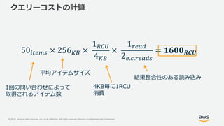 © 2018, Amazon Web Services, Inc. or its Affiliates. All rights reserved. Amazon Confidential and Trademark
クエリーコストの計算
1回の問い合わせによって
取得されるアイテム数
平均アイテムサイズ
4KB毎に1RCU
消費
結果整合性のある読み込み
 
