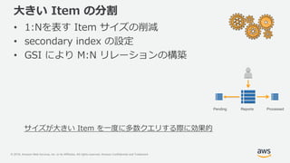© 2018, Amazon Web Services, Inc. or its Affiliates. All rights reserved. Amazon Confidential and Trademark
大きい Item の分割
• 1:Nを表す Item サイズの削減
• secondary index の設定
• GSI により M:N リレーションの構築
サイズが大きい Item を一度に多数クエリする際に効果的
ProcessedReportsPending
 