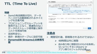 © 2018, Amazon Web Services, Inc. or its Affiliates. All rights reserved. Amazon Confidential and Trademark
TTL（Time To Live）
特徴
• Itemの有効期限が切れ、データ
ベースから自動削除されるタイミ
ングを定義可能
• プロビジョニングスループットを
使用することなく、関連性のない
データのストレージ使用量と保存
コストを削減可能
• 追加料金なし
• 既存・新規のテーブルに設定可能
• DynamoDB Streamsとの併用可
能
注意点
• 期限切れ後、即削除されるわけではない
 48時間以内に削除
 読み取り時に期限切れのものを取得し
ないようにするにはQuery or
アプリ側でのフィルタが必要
詳細：https://docs.aws.amazon.com/ja_jp/amazondynamodb/latest/developerguide/TTL.html
 