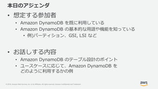 © 2018, Amazon Web Services, Inc. or its Affiliates. All rights reserved. Amazon Confidential and Trademark
本日のアジェンダ
• 想定する参加者
• Amazon DynamoDB を既に利用している
• Amazon DynamoDB の基本的な用語や機能を知っている
• 例)パーティション、GSI, LSI など
• お話しする内容
• Amazon DynamoDB のテーブル設計のポイント
• ユースケースに応じて、Amazon DynamoDB を
どのように利用するかの例
 