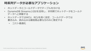 © 2018, Amazon Web Services, Inc. or its Affiliates. All rights reserved. Amazon Confidential and Trademark
時系列データが必要なアプリケーション
• ホットデータとコールドデータでテーブルを分ける
• DynamoDB StreamsとGSIを活用し、非同期でホットデータをコールド
データへと移動する
• ホットデータではWCU、RCUを高く設定、コールドデータでは
書き込み、読み込みは最低限必要な分のみに限定する
• コスト最適化
 