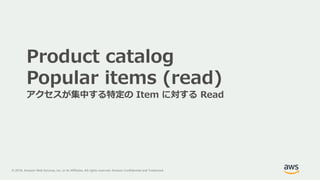 © 2018, Amazon Web Services, Inc. or its Affiliates. All rights reserved. Amazon Confidential and Trademark
Product catalog
Popular items (read)
アクセスが集中する特定の Item に対する Read
 