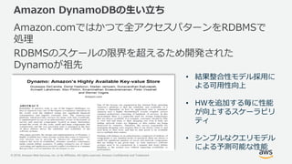 © 2018, Amazon Web Services, Inc. or its Affiliates. All rights reserved. Amazon Confidential and Trademark
Amazon DynamoDBの生い立ち
Amazon.comではかつて全アクセスパターンをRDBMSで
処理
RDBMSのスケールの限界を超えるため開発された
Dynamoが祖先
• 結果整合性モデル採用に
よる可用性向上
• HWを追加する毎に性能
が向上するスケーラビリ
ティ
• シンプルなクエリモデル
による予測可能な性能
 