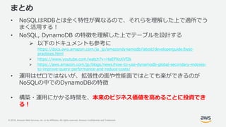 © 2018, Amazon Web Services, Inc. or its Affiliates. All rights reserved. Amazon Confidential and Trademark
まとめ
• NoSQLはRDBとは全く特性が異なるので、それらを理解した上で適所でう
まく活用する！
• NoSQL, DynamoDB の特徴を理解した上でテーブルを設計する
 以下のドキュメントも参考に
https://docs.aws.amazon.com/ja_jp/amazondynamodb/latest/developerguide/best-
practices.html
 https://www.youtube.com/watch?v=HaEPXoXVf2k
 https://aws.amazon.com/jp/blogs/news/how-to-use-dynamodb-global-secondary-indexes-
to-improve-query-performance-and-reduce-costs/
• 運用はゼロではないが、拡張性の面や性能面ではとても楽ができるのが
NoSQLの中でのDynamoDBの特徴
• 構築・運用にかかる時間を、本来のビジネス価値を高めることに投資でき
る！
 