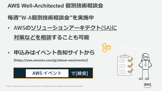© 2018, Amazon Web Services, Inc. or its Affiliates. All rights reserved. Amazon Confidential and Trademark
AWS Well-Architected 個別技術相談会
毎週” 個別技術相談会”を実施中
• のソリューションアーキテクト に
対策などを相談することも可能
• 申込みはイベント告知サイトから
(https://aws.amazon.com/jp/about-aws/events/)
 