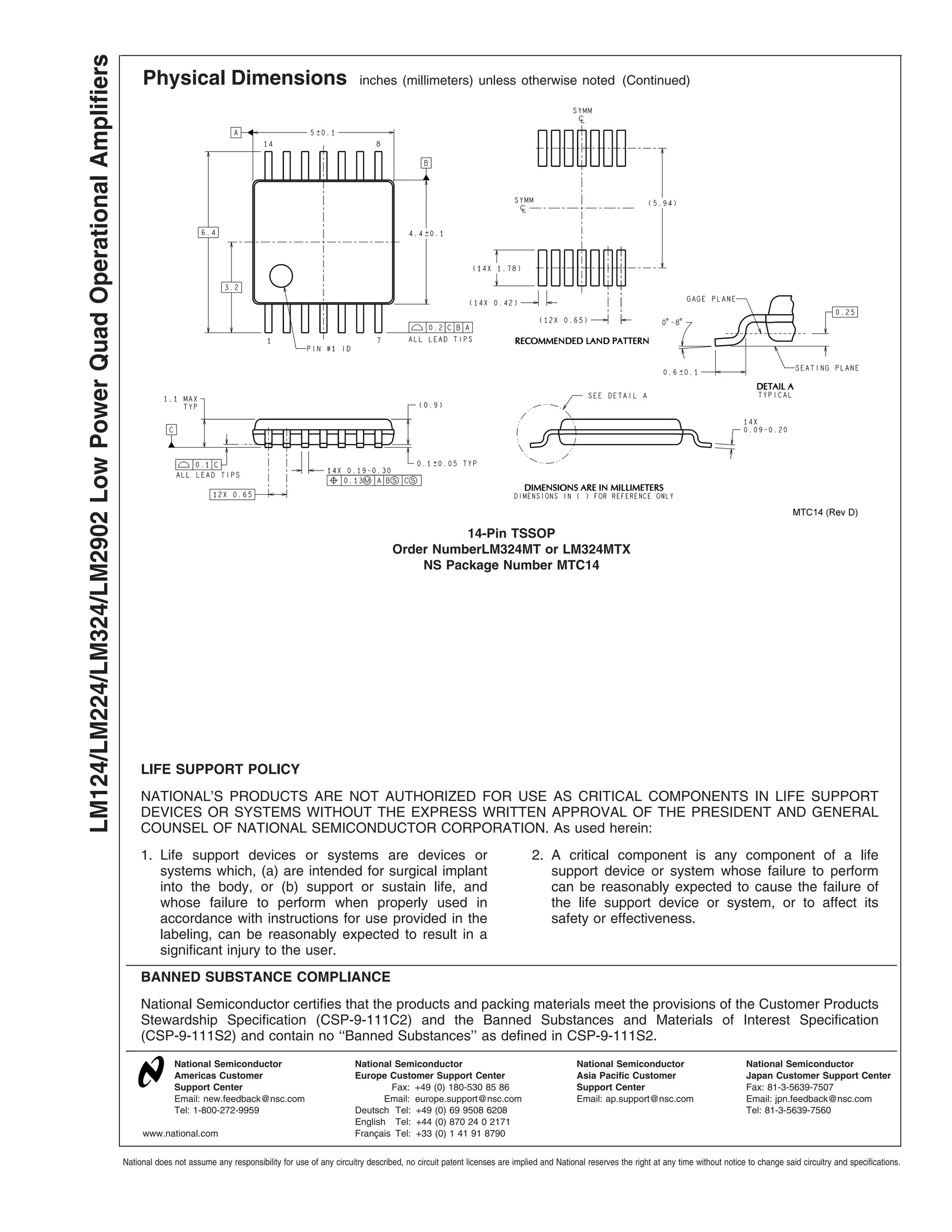 Physical Dimensions inches (millimeters) unless otherwise noted (Continued)
14-Pin TSSOP
Order NumberLM324MT or LM324MTX
NS Package Number MTC14
LIFE SUPPORT POLICY
NATIONAL’S PRODUCTS ARE NOT AUTHORIZED FOR USE AS CRITICAL COMPONENTS IN LIFE SUPPORT
DEVICES OR SYSTEMS WITHOUT THE EXPRESS WRITTEN APPROVAL OF THE PRESIDENT AND GENERAL
COUNSEL OF NATIONAL SEMICONDUCTOR CORPORATION. As used herein:
1. Life support devices or systems are devices or
systems which, (a) are intended for surgical implant
into the body, or (b) support or sustain life, and
whose failure to perform when properly used in
accordance with instructions for use provided in the
labeling, can be reasonably expected to result in a
significant injury to the user.
2. A critical component is any component of a life
support device or system whose failure to perform
can be reasonably expected to cause the failure of
the life support device or system, or to affect its
safety or effectiveness.
BANNED SUBSTANCE COMPLIANCE
National Semiconductor certifies that the products and packing materials meet the provisions of the Customer Products
Stewardship Specification (CSP-9-111C2) and the Banned Substances and Materials of Interest Specification
(CSP-9-111S2) and contain no ‘‘Banned Substances’’ as defined in CSP-9-111S2.
National Semiconductor
Americas Customer
Support Center
Email: new.feedback@nsc.com
Tel: 1-800-272-9959
National Semiconductor
Europe Customer Support Center
Fax: +49 (0) 180-530 85 86
Email: europe.support@nsc.com
Deutsch Tel: +49 (0) 69 9508 6208
English Tel: +44 (0) 870 24 0 2171
Français Tel: +33 (0) 1 41 91 8790
National Semiconductor
Asia Pacific Customer
Support Center
Email: ap.support@nsc.com
National Semiconductor
Japan Customer Support Center
Fax: 81-3-5639-7507
Email: jpn.feedback@nsc.com
Tel: 81-3-5639-7560
www.national.com
LM124/LM224/LM324/LM2902LowPowerQuadOperationalAmplifiers
National does not assume any responsibility for use of any circuitry described, no circuit patent licenses are implied and National reserves the right at any time without notice to change said circuitry and specifications.
 