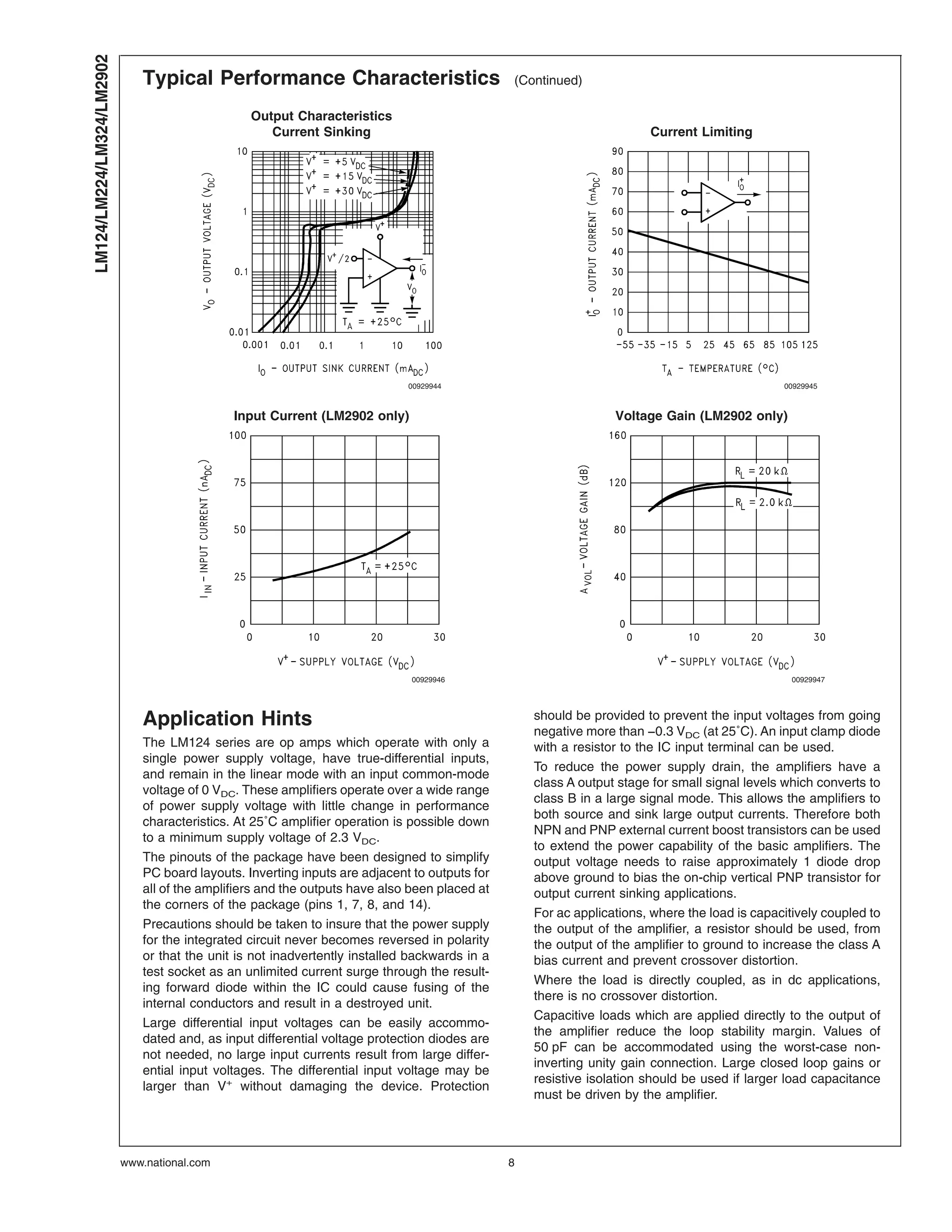 Typical Performance Characteristics (Continued)
Output Characteristics
Current Sinking Current Limiting
00929944 00929945
Input Current (LM2902 only) Voltage Gain (LM2902 only)
00929946 00929947
Application Hints
The LM124 series are op amps which operate with only a
single power supply voltage, have true-differential inputs,
and remain in the linear mode with an input common-mode
voltage of 0 VDC. These amplifiers operate over a wide range
of power supply voltage with little change in performance
characteristics. At 25˚C amplifier operation is possible down
to a minimum supply voltage of 2.3 VDC.
The pinouts of the package have been designed to simplify
PC board layouts. Inverting inputs are adjacent to outputs for
all of the amplifiers and the outputs have also been placed at
the corners of the package (pins 1, 7, 8, and 14).
Precautions should be taken to insure that the power supply
for the integrated circuit never becomes reversed in polarity
or that the unit is not inadvertently installed backwards in a
test socket as an unlimited current surge through the result-
ing forward diode within the IC could cause fusing of the
internal conductors and result in a destroyed unit.
Large differential input voltages can be easily accommo-
dated and, as input differential voltage protection diodes are
not needed, no large input currents result from large differ-
ential input voltages. The differential input voltage may be
larger than V+
without damaging the device. Protection
should be provided to prevent the input voltages from going
negative more than −0.3 VDC (at 25˚C). An input clamp diode
with a resistor to the IC input terminal can be used.
To reduce the power supply drain, the amplifiers have a
class A output stage for small signal levels which converts to
class B in a large signal mode. This allows the amplifiers to
both source and sink large output currents. Therefore both
NPN and PNP external current boost transistors can be used
to extend the power capability of the basic amplifiers. The
output voltage needs to raise approximately 1 diode drop
above ground to bias the on-chip vertical PNP transistor for
output current sinking applications.
For ac applications, where the load is capacitively coupled to
the output of the amplifier, a resistor should be used, from
the output of the amplifier to ground to increase the class A
bias current and prevent crossover distortion.
Where the load is directly coupled, as in dc applications,
there is no crossover distortion.
Capacitive loads which are applied directly to the output of
the amplifier reduce the loop stability margin. Values of
50 pF can be accommodated using the worst-case non-
inverting unity gain connection. Large closed loop gains or
resistive isolation should be used if larger load capacitance
must be driven by the amplifier.
LM124/LM224/LM324/LM2902
www.national.com 8
 