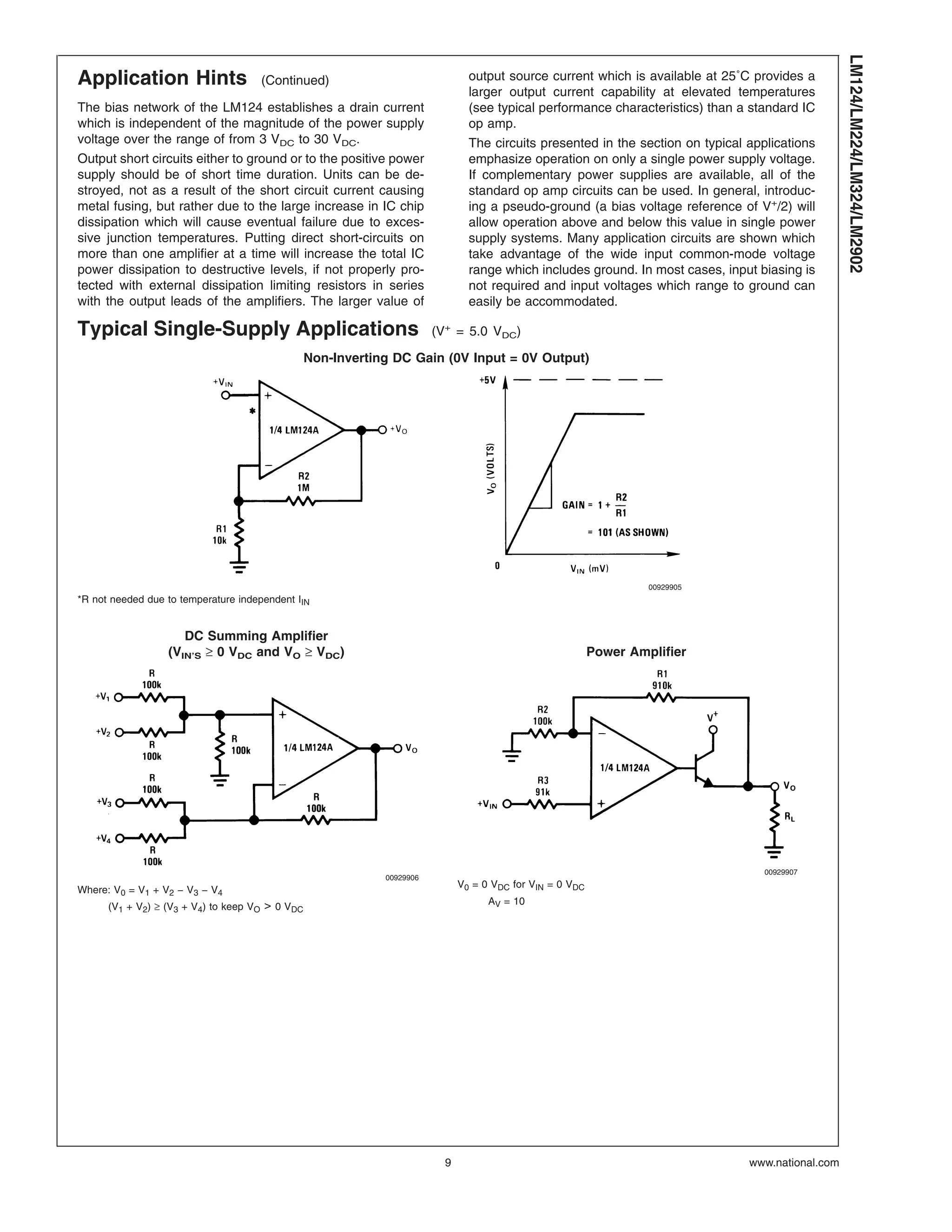 Application Hints (Continued)
The bias network of the LM124 establishes a drain current
which is independent of the magnitude of the power supply
voltage over the range of from 3 VDC to 30 VDC.
Output short circuits either to ground or to the positive power
supply should be of short time duration. Units can be de-
stroyed, not as a result of the short circuit current causing
metal fusing, but rather due to the large increase in IC chip
dissipation which will cause eventual failure due to exces-
sive junction temperatures. Putting direct short-circuits on
more than one amplifier at a time will increase the total IC
power dissipation to destructive levels, if not properly pro-
tected with external dissipation limiting resistors in series
with the output leads of the amplifiers. The larger value of
output source current which is available at 25˚C provides a
larger output current capability at elevated temperatures
(see typical performance characteristics) than a standard IC
op amp.
The circuits presented in the section on typical applications
emphasize operation on only a single power supply voltage.
If complementary power supplies are available, all of the
standard op amp circuits can be used. In general, introduc-
ing a pseudo-ground (a bias voltage reference of V+
/2) will
allow operation above and below this value in single power
supply systems. Many application circuits are shown which
take advantage of the wide input common-mode voltage
range which includes ground. In most cases, input biasing is
not required and input voltages which range to ground can
easily be accommodated.
Typical Single-Supply Applications (V+
= 5.0 VDC)
Non-Inverting DC Gain (0V Input = 0V Output)
00929905
*R not needed due to temperature independent IIN
DC Summing Amplifier
(VIN’S ≥ 0 VDC and VO ≥ VDC) Power Amplifier
00929906
Where: V0 = V1 + V2 − V3 − V4
(V1 + V2) ≥ (V3 + V4) to keep VO > 0 VDC
00929907
V0 = 0 VDC for VIN = 0 VDC
AV = 10
LM124/LM224/LM324/LM2902
www.national.com9
 