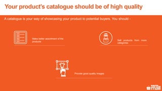 Your product’s catalogue should be of high quality
A catalogue is your way of showcasing your product to potential buyers. You should -
Sell products from more
categories
Provide good quality images
Make better assortment of the
products
 