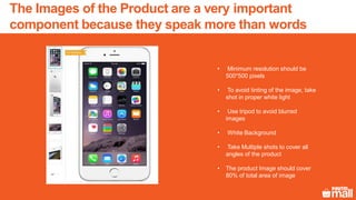 The Images of the Product are a very important
component because they speak more than words
• Minimum resolution should be
500*500 pixels
• To avoid tinting of the image, take
shot in proper white light
• Use tripod to avoid blurred
images
• White Background
• Take Multiple shots to cover all
angles of the product
• The product Image should cover
80% of total area of image
 